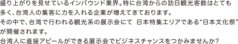 徐々に盛り上がりを見せているインバウンド業界。特に、台湾からの訪日観光客数はとても多く、台湾人の集客に力を入れる企業が増えてきております。そんな中、台湾で開催される観光系の展示会にて、新たに日本ブースが誕生！台湾人に直接アピールができる展示会でビジネスチャンスをつかむことができます！