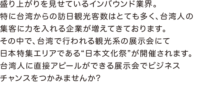 徐々に盛り上がりを見せているインバウンド業界。特に、台湾からの訪日観光客数はとても多く、台湾人の集客に力を入れる企業が増えてきております。そんな中、台湾で開催される観光系の展示会にて、新たに日本ブースが誕生！台湾人に直接アピールができる展示会でビジネスチャンスをつかむことができます！